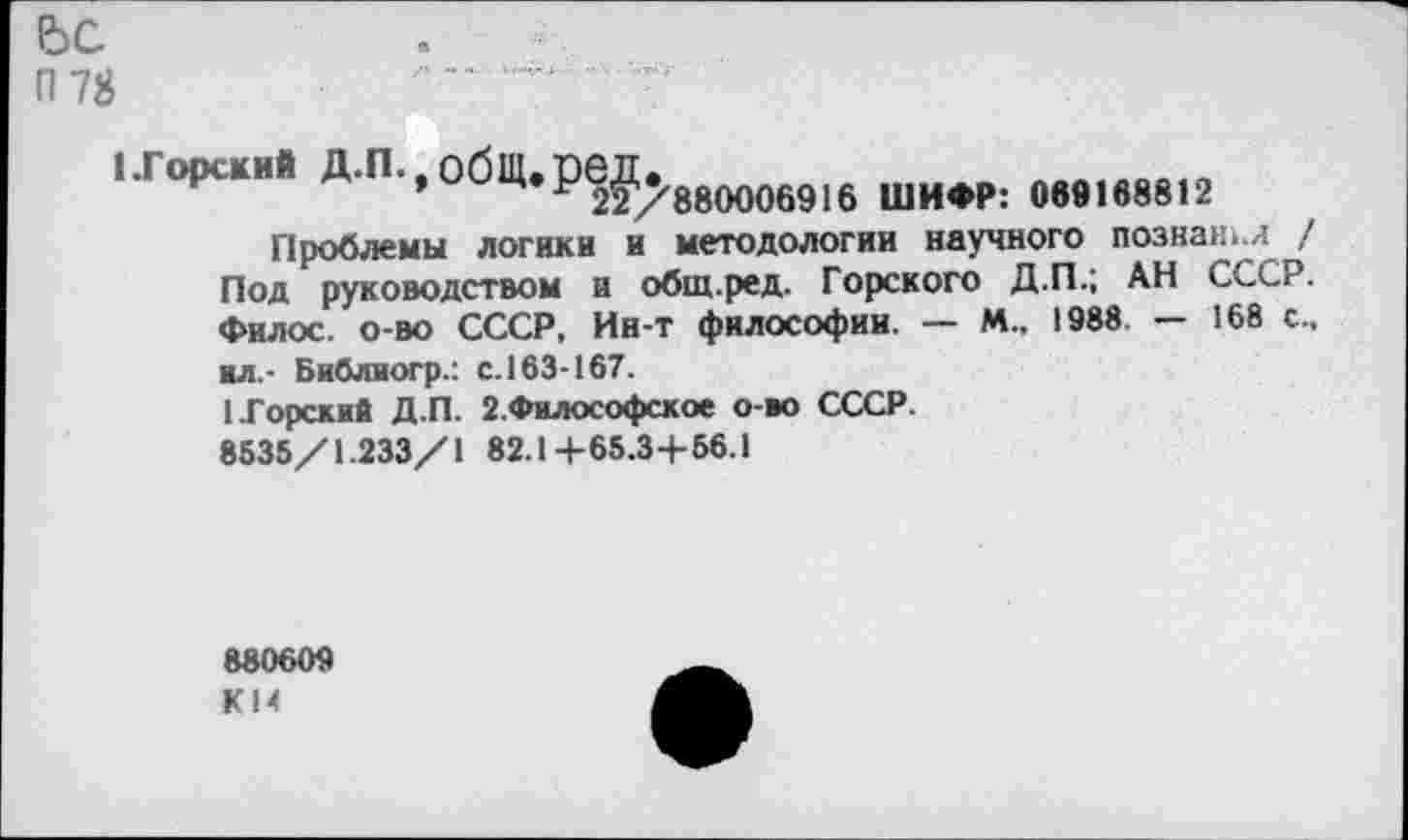 ﻿Ьс
п 78
1 .Горский д.п.-общ.ред.
Р 22/880006916 ШИФР: 069168812
Проблемы логики и методологии научного познан./ / Под руководством и общ.ред. Горского Д.П.; АН СССР. Фи л ос. о-во СССР, Ин-т философии. — И., 1988 — 168 с., ■л.- Библиогр.: с. 163-167.
1.Горский Д.П. 2.Философское о-во СССР.
8535/1.233/1 82.14-65.3+56.1
880609 К14